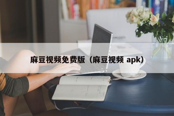 麻豆视频免费版(麻豆视频 apk)