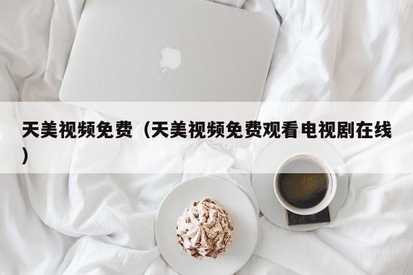 天美视频免费(天美视频免费观看电视剧在线)