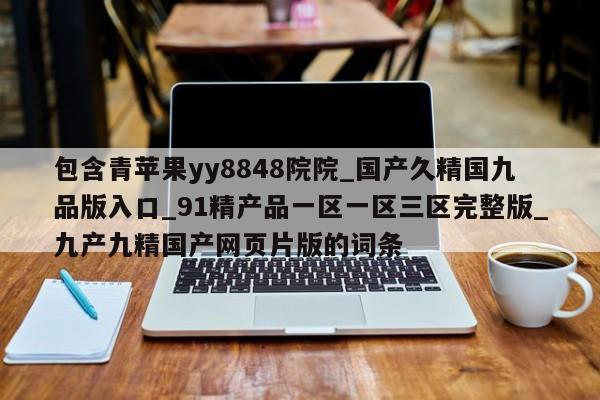 包含青苹果yy8848院院_国产久精国九品版入口_91精产品一区一区三区完整版_九产九精国产网页片版的词条