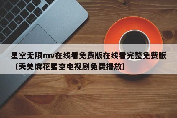 星空无限mv在线看免费版在线看完整免费版(天美麻花星空电视剧免费播放)