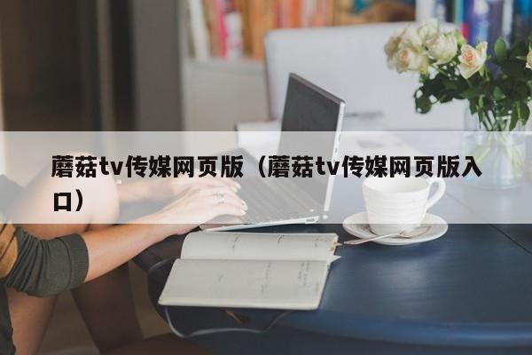 蘑菇tv传媒网页版(蘑菇tv传媒网页版入口)